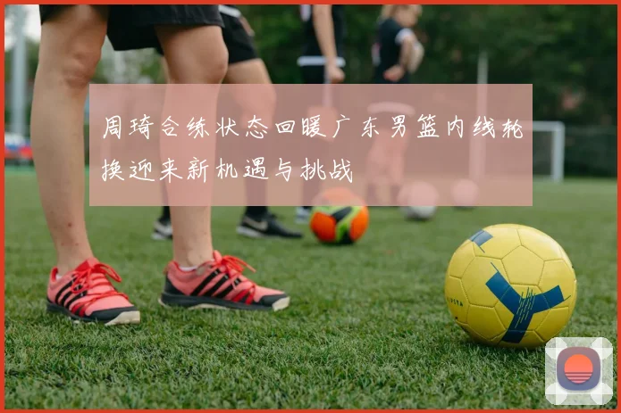 周琦合练状态回暖广东男篮内线轮换迎来新机遇与挑战