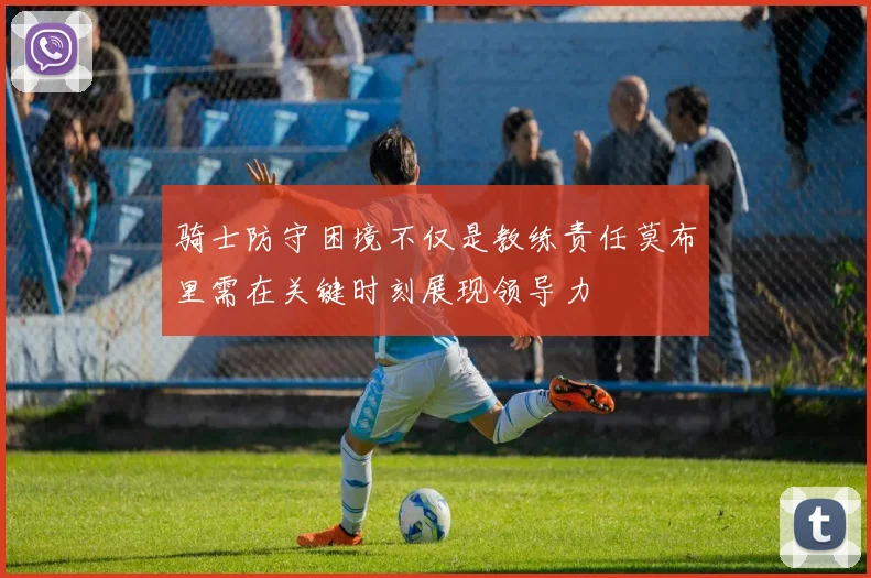 骑士防守困境不仅是教练责任莫布里需在关键时刻展现领导力