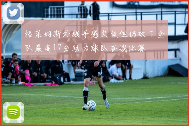 格莱姆斯外线手感欠佳但仍砍下全队最高17分助力球队奋战比赛