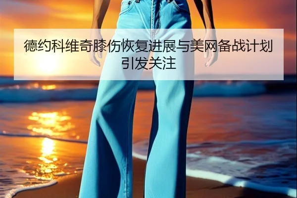 德约科维奇膝伤恢复进展与美网备战计划引发关注
