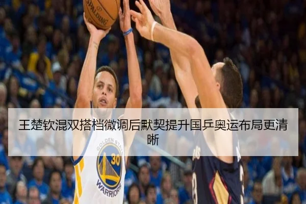 王楚钦混双搭档微调后默契提升国乒奥运布局更清晰