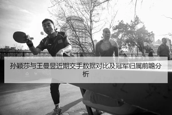 孙颖莎与王曼昱近期交手数据对比及冠军归属前瞻分析